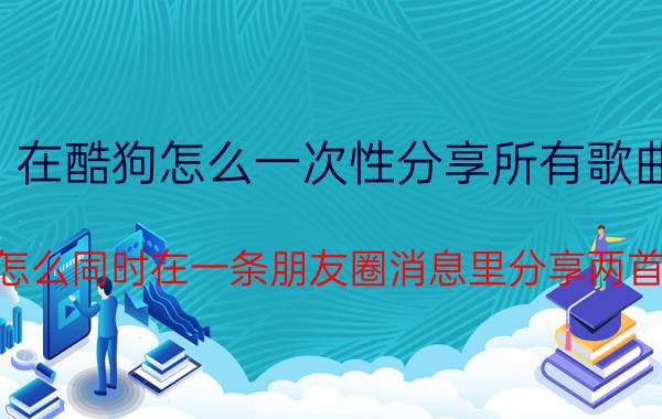 在酷狗怎么一次性分享所有歌曲 微信怎么同时在一条朋友圈消息里分享两首歌曲？